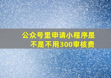 公众号里申请小程序是不是不用300审核费