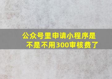 公众号里申请小程序是不是不用300审核费了