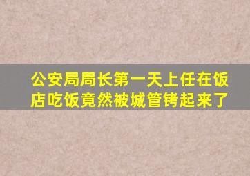 公安局局长第一天上任在饭店吃饭竟然被城管铐起来了