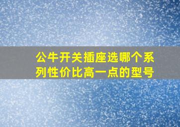 公牛开关插座选哪个系列性价比高一点的型号