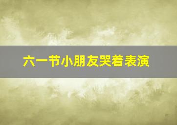 六一节小朋友哭着表演