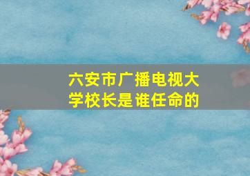 六安市广播电视大学校长是谁任命的