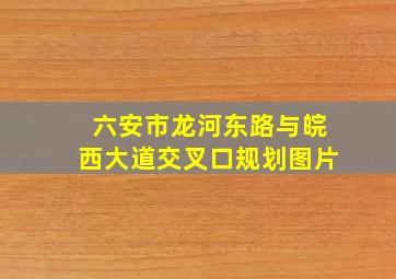 六安市龙河东路与皖西大道交叉口规划图片