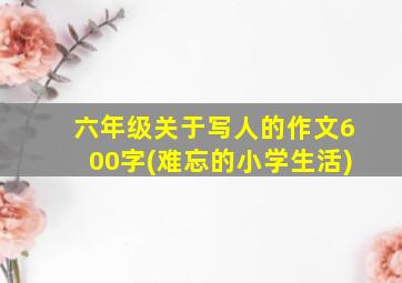 六年级关于写人的作文600字(难忘的小学生活)