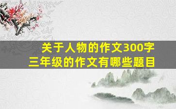 关于人物的作文300字三年级的作文有哪些题目