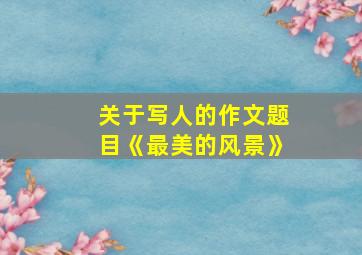 关于写人的作文题目《最美的风景》