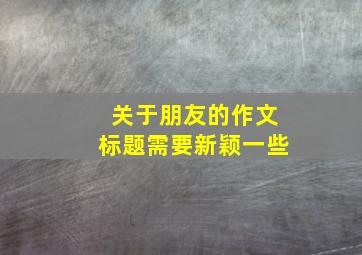 关于朋友的作文标题需要新颖一些