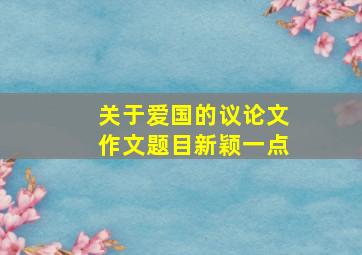 关于爱国的议论文作文题目新颖一点