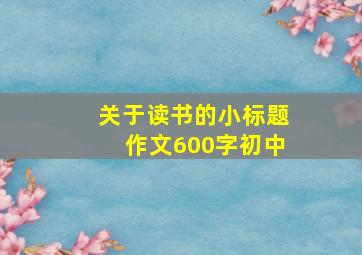 关于读书的小标题作文600字初中