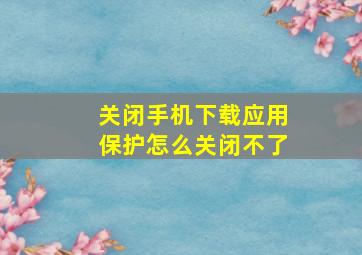 关闭手机下载应用保护怎么关闭不了