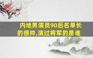 内地男演员90后名单长的很帅,演过将军的是谁