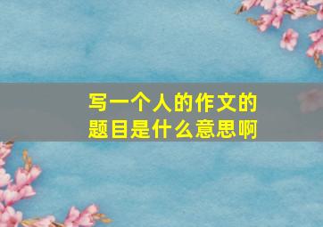 写一个人的作文的题目是什么意思啊