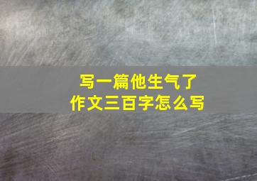 写一篇他生气了作文三百字怎么写