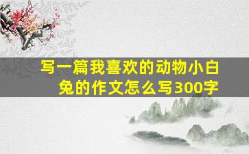 写一篇我喜欢的动物小白兔的作文怎么写300字