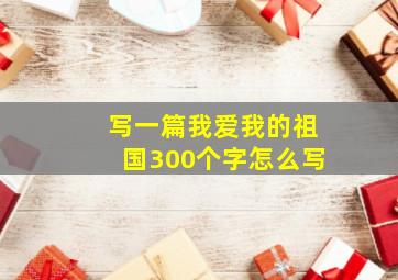 写一篇我爱我的祖国300个字怎么写