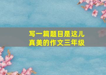 写一篇题目是这儿真美的作文三年级