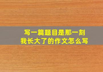 写一篇题目是那一刻我长大了的作文怎么写