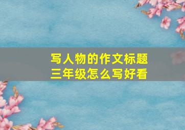 写人物的作文标题三年级怎么写好看