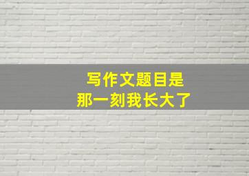 写作文题目是那一刻我长大了