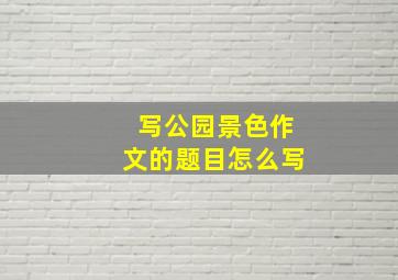 写公园景色作文的题目怎么写