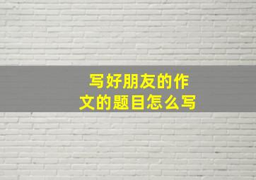 写好朋友的作文的题目怎么写