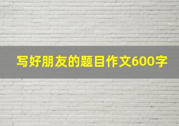 写好朋友的题目作文600字