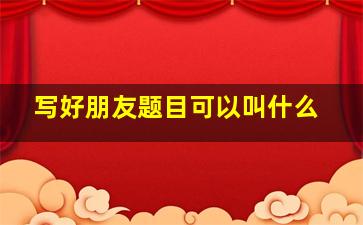 写好朋友题目可以叫什么