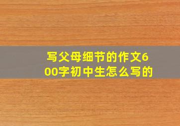 写父母细节的作文600字初中生怎么写的