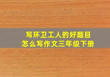 写环卫工人的好题目怎么写作文三年级下册