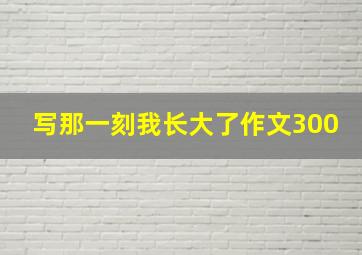 写那一刻我长大了作文300