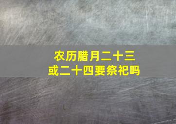 农历腊月二十三或二十四要祭祀吗