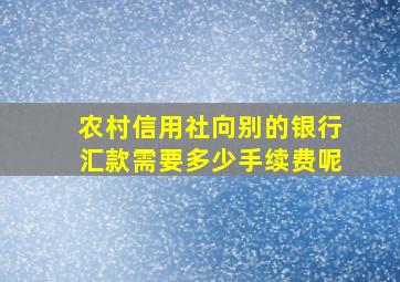 农村信用社向别的银行汇款需要多少手续费呢