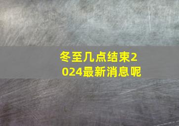 冬至几点结束2024最新消息呢