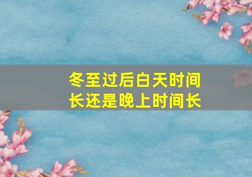 冬至过后白天时间长还是晚上时间长