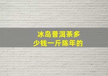 冰岛普洱茶多少钱一斤陈年的