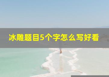 冰雕题目5个字怎么写好看