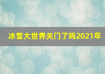 冰雪大世界关门了吗2021年