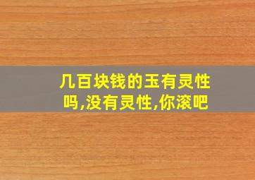 几百块钱的玉有灵性吗,没有灵性,你滚吧