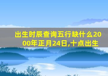 出生时辰查询五行缺什么2000年正月24日,十点出生