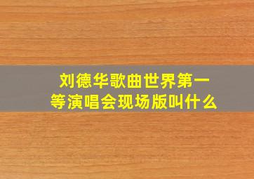 刘德华歌曲世界第一等演唱会现场版叫什么