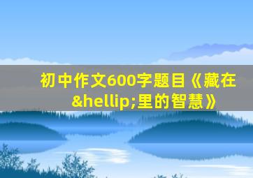 初中作文600字题目《藏在…里的智慧》