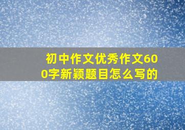 初中作文优秀作文600字新颖题目怎么写的