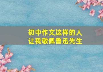 初中作文这样的人让我敬佩鲁迅先生