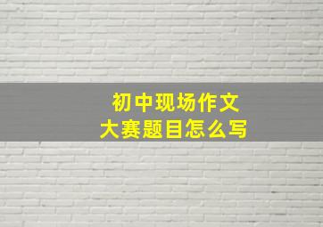 初中现场作文大赛题目怎么写