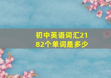 初中英语词汇2182个单词是多少