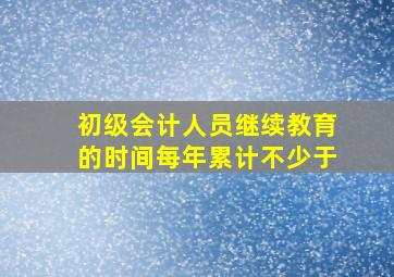 初级会计人员继续教育的时间每年累计不少于