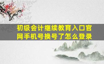 初级会计继续教育入口官网手机号换号了怎么登录