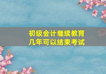 初级会计继续教育几年可以结束考试