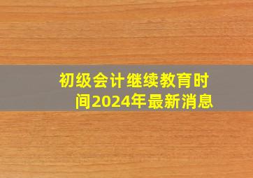 初级会计继续教育时间2024年最新消息