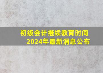 初级会计继续教育时间2024年最新消息公布